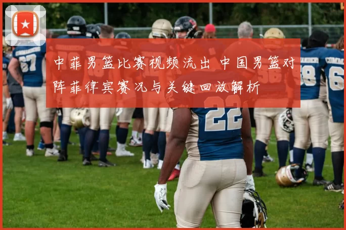 中菲男篮比赛视频流出 中国男篮对阵菲律宾赛况与关键回放解析