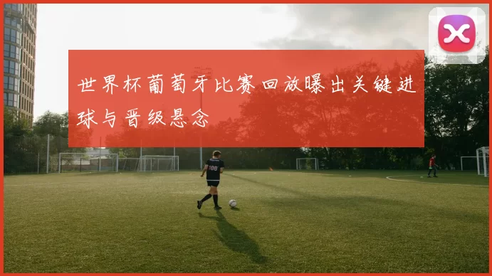 世界杯葡萄牙比赛回放曝出关键进球与晋级悬念