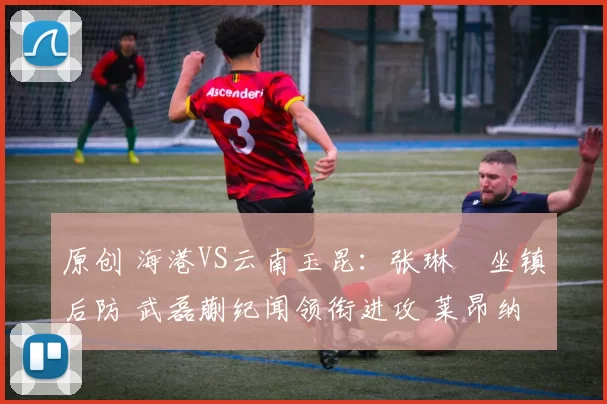 原创 海港VS云南玉昆：张琳芃坐镇后防 武磊蒯纪闻领衔进攻 莱昂纳多冲锋