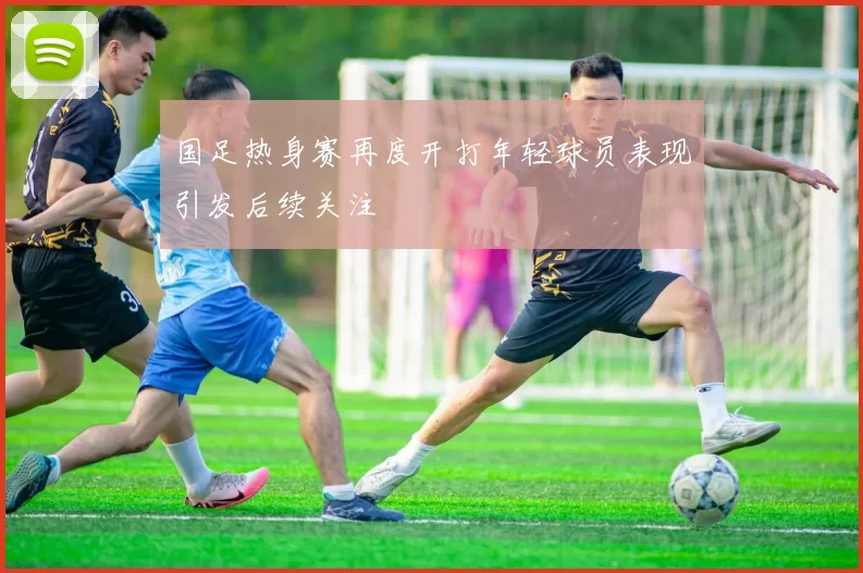 国足热身赛再度开打年轻球员表现引发后续关注