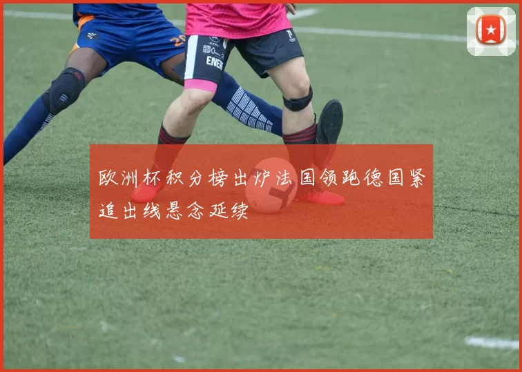 欧洲杯积分榜出炉法国领跑德国紧追出线悬念延续