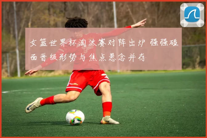 女篮世界杯淘汰赛对阵出炉 强强碰面晋级形势与焦点悬念并存