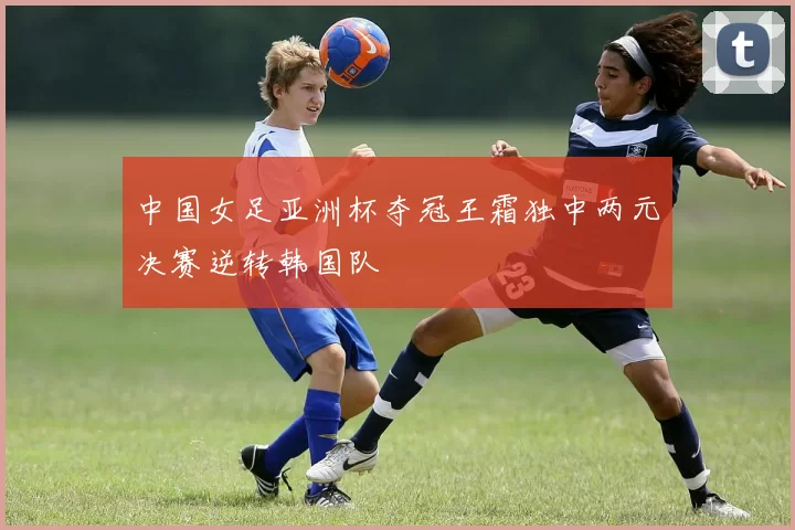 中国女足亚洲杯夺冠王霜独中两元决赛逆转韩国队