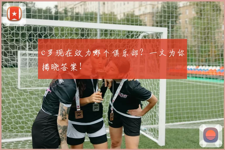 c罗现在效力哪个俱乐部？一文为你揭晓答案！