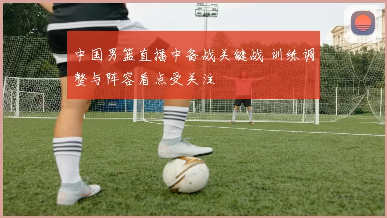 中国男篮直播中备战关键战 训练调整与阵容看点受关注