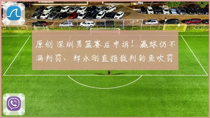 原创 深圳男篮赛后申诉！赢球仍不满判罚，郑永刚直指裁判钓鱼吹罚，争议细节曝光
