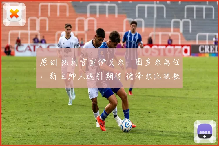 原创 热刺官宣伊戈尔・图多尔离任，新主帅人选引期待 德泽尔比执教态度曝光