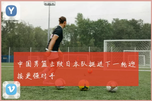 中国男篮击败日本队挺进下一轮迎接更强对手