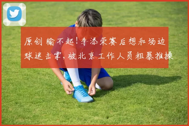 原创 输不起!李添荣赛后想和场边球迷击掌,被北京工作人员粗暴推搡+爆粗