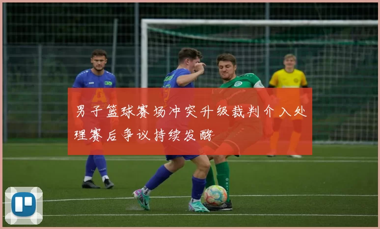 男子篮球赛场冲突升级裁判介入处理赛后争议持续发酵