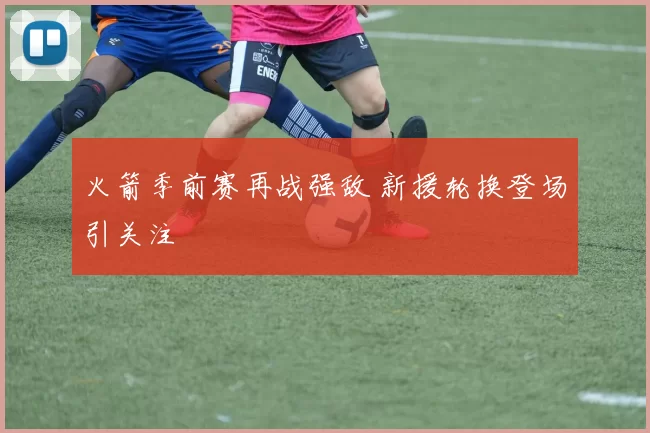 火箭季前赛再战强敌 新援轮换登场引关注