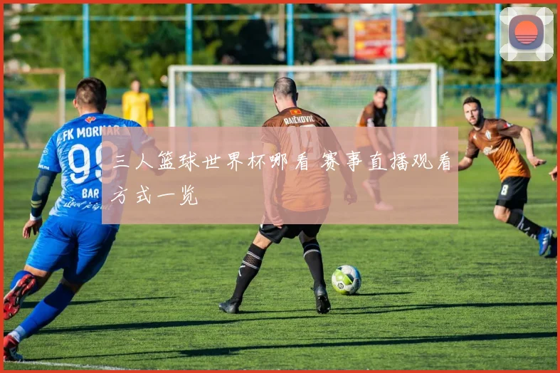 三人篮球世界杯哪看 赛事直播观看方式一览