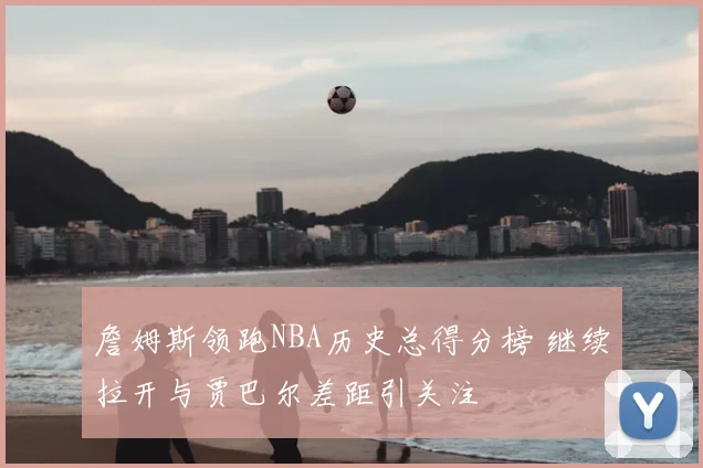 詹姆斯领跑NBA历史总得分榜 继续拉开与贾巴尔差距引关注