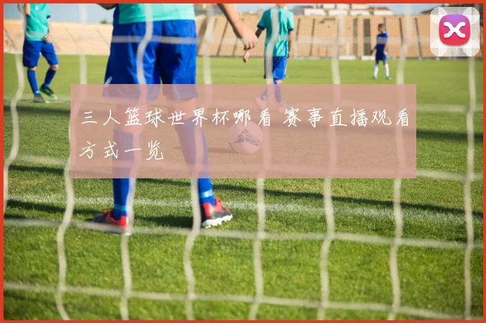 三人篮球世界杯哪看 赛事直播观看方式一览