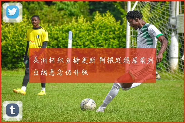美洲杯积分榜更新 阿根廷稳居前列出线悬念仍升级