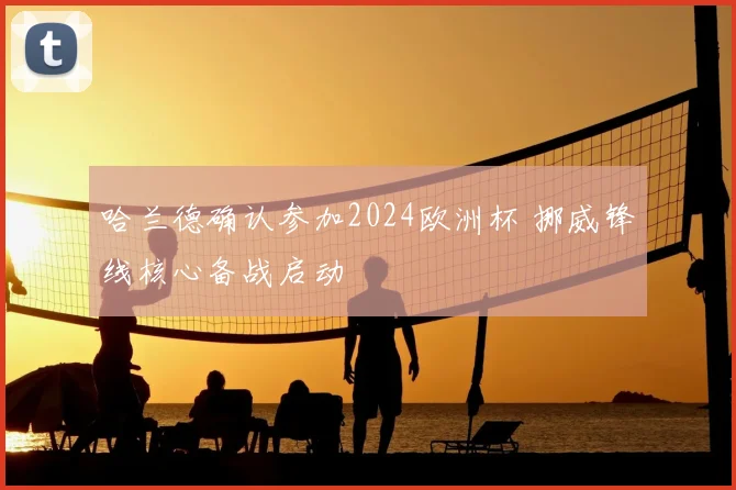 哈兰德确认参加2024欧洲杯 挪威锋线核心备战启动