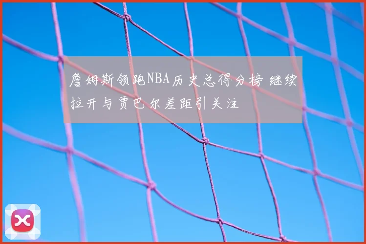 詹姆斯领跑NBA历史总得分榜 继续拉开与贾巴尔差距引关注