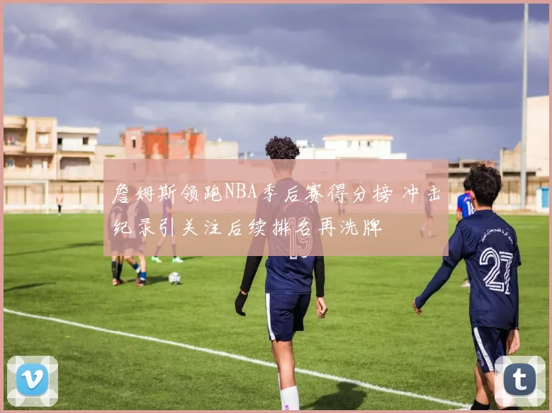 詹姆斯领跑NBA季后赛得分榜 冲击纪录引关注后续排名再洗牌