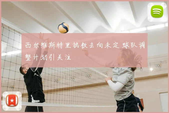 西尔维斯特里执教去向未定 球队调整计划引关注
