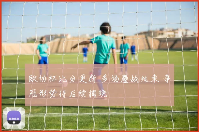 欧协杯比分更新 多场鏖战结束 争冠形势待后续揭晓