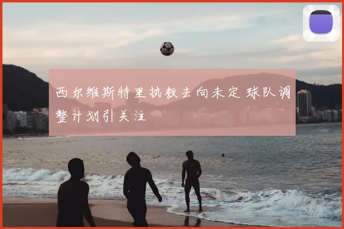 西尔维斯特里执教去向未定 球队调整计划引关注