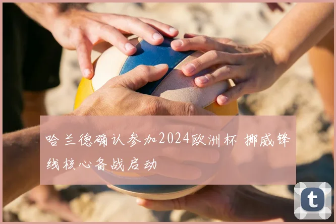 哈兰德确认参加2024欧洲杯 挪威锋线核心备战启动