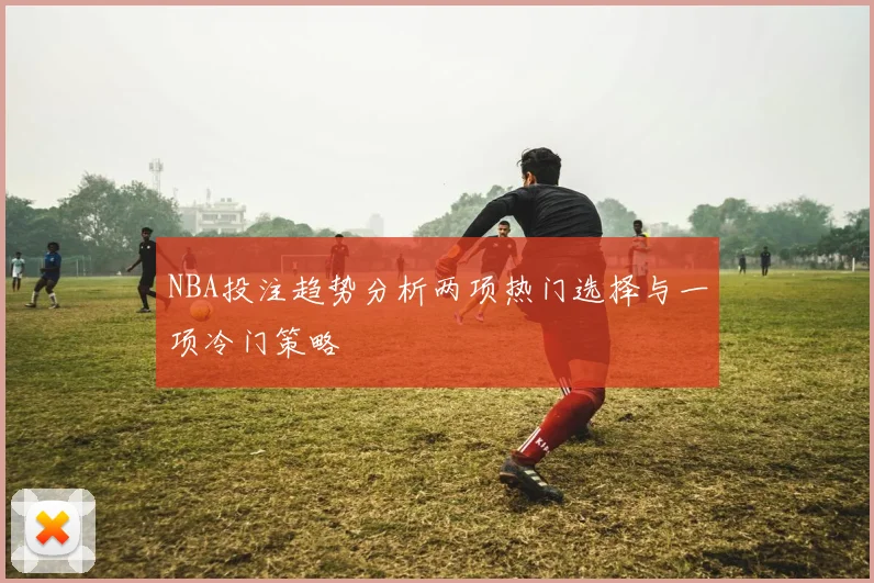 NBA投注趋势分析两项热门选择与一项冷门策略